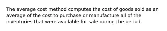 The average cost method computes the cost of goods sold as an average of the cost to purchase or manufacture all of the inventories that were available for sale during the period.