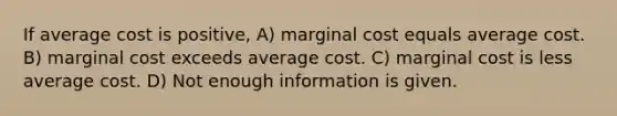 If average cost is positive, A) marginal cost equals average cost. B) marginal cost exceeds average cost. C) marginal cost is less average cost. D) Not enough information is given.