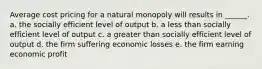 Average cost pricing for a natural monopoly will results in ______. a. the socially efficient level of output b. a less than socially efficient level of output c. a greater than socially efficient level of output d. the firm suffering economic losses e. the firm earning economic profit