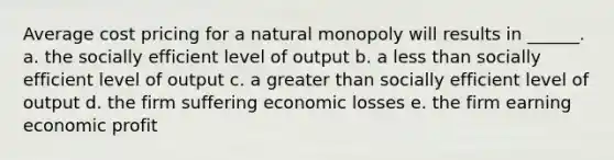 Average cost pricing for a natural monopoly will results in ______. a. the socially efficient level of output b. a less than socially efficient level of output c. a greater than socially efficient level of output d. the firm suffering economic losses e. the firm earning economic profit