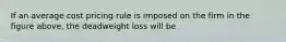 If an average cost pricing rule is imposed on the firm in the figure above, the deadweight loss will be