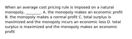 When an average cost pricing rule is imposed on a natural​ monopoly, ________. A. the monopoly makes an economic profit B. the monopoly makes a normal profit C. total surplus is maximized and the monopoly incurs an economic loss D. total surplus is maximized and the monopoly makes an economic profit