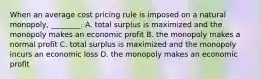 When an average cost pricing rule is imposed on a natural​ monopoly, ________. A. total surplus is maximized and the monopoly makes an economic profit B. the monopoly makes a normal profit C. total surplus is maximized and the monopoly incurs an economic loss D. the monopoly makes an economic profit