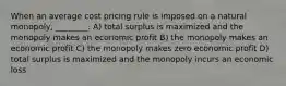 When an average cost pricing rule is imposed on a natural monopoly, ________. A) total surplus is maximized and the monopoly makes an economic profit B) the monopoly makes an economic profit C) the monopoly makes zero economic profit D) total surplus is maximized and the monopoly incurs an economic loss