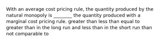 With an average cost pricing rule, the quantity produced by the natural monopoly is ________ the quantity produced with a marginal cost pricing rule. greater than less than equal to greater than in the long run and less than in the short run than not comparable to