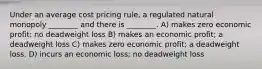 Under an average cost pricing rule, a regulated natural monopoly ________ and there is ________. A) makes zero economic profit; no deadweight loss B) makes an economic profit; a deadweight loss C) makes zero economic profit; a deadweight loss. D) incurs an economic loss; no deadweight loss