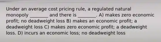 Under an average cost pricing rule, a regulated natural monopoly ________ and there is ________. A) makes zero economic profit; no deadweight loss B) makes an economic profit; a deadweight loss C) makes zero economic profit; a deadweight loss. D) incurs an economic loss; no deadweight loss