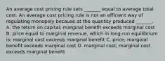 An average cost pricing rule sets​ _______ equal to average total cost. An average cost pricing rule is not an efficient way of regulating monopoly because at the quantity produced​ _______. A. the return on​ capital; marginal benefit exceeds marginal cost B. price equal to marginal​ revenue, which in​ long-run equilibrium​ is; marginal cost exceeds marginal benefit C. price; marginal benefit exceeds marginal cost D. marginal​ cost; marginal cost exceeds marginal benefit