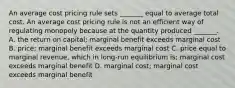 An average cost pricing rule sets​ _______ equal to average total cost. An average cost pricing rule is not an efficient way of regulating monopoly because at the quantity produced​ _______. A. the return on​ capital; marginal benefit exceeds marginal cost B. ​price; marginal benefit exceeds marginal cost C. price equal to marginal​ revenue, which in​ long-run equilibrium​ is; marginal cost exceeds marginal benefit D. marginal​ cost; marginal cost exceeds marginal benefit