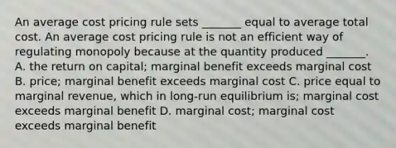 An average cost pricing rule sets​ _______ equal to average total cost. An average cost pricing rule is not an efficient way of regulating monopoly because at the quantity produced​ _______. A. the return on​ capital; marginal benefit exceeds marginal cost B. ​price; marginal benefit exceeds marginal cost C. price equal to marginal​ revenue, which in​ long-run equilibrium​ is; marginal cost exceeds marginal benefit D. marginal​ cost; marginal cost exceeds marginal benefit