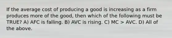 If the average cost of producing a good is increasing as a firm produces more of the good, then which of the following must be TRUE? A) AFC is falling. B) AVC is rising. C) MC > AVC. D) All of the above.