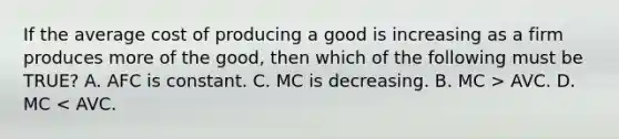 If the average cost of producing a good is increasing as a firm produces more of the good, then which of the following must be TRUE? A. AFC is constant. C. MC is decreasing. B. MC > AVC. D. MC < AVC.