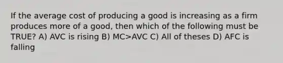 If the average cost of producing a good is increasing as a firm produces more of a good, then which of the following must be TRUE? A) AVC is rising B) MC>AVC C) All of theses D) AFC is falling