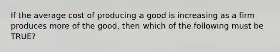 If the average cost of producing a good is increasing as a firm produces more of the good, then which of the following must be TRUE?