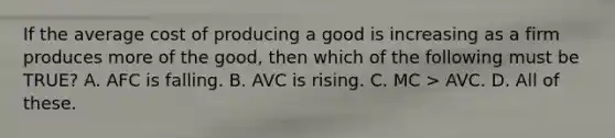 If the average cost of producing a good is increasing as a firm produces more of the good, then which of the following must be TRUE? A. AFC is falling. B. AVC is rising. C. MC > AVC. D. All of these.