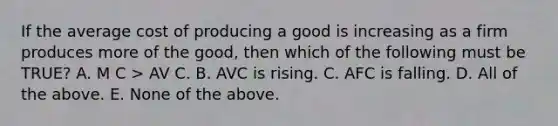 If the average cost of producing a good is increasing as a firm produces more of the good, then which of the following must be TRUE? A. M C > AV C. B. AVC is rising. C. AFC is falling. D. All of the above. E. None of the above.