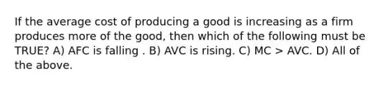 If the average cost of producing a good is increasing as a firm produces more of the good, then which of the following must be TRUE? A) AFC is falling . B) AVC is rising. C) MC > AVC. D) All of the above.