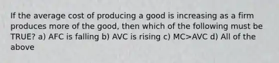 If the average cost of producing a good is increasing as a firm produces more of the good, then which of the following must be TRUE? a) AFC is falling b) AVC is rising c) MC>AVC d) All of the above