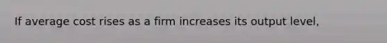 If average cost rises as a firm increases its output level,