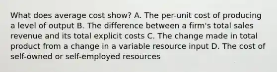 What does average cost show? A. The per-unit cost of producing a level of output B. The difference between a firm's total sales revenue and its total explicit costs C. The change made in total product from a change in a variable resource input D. The cost of self-owned or self-employed resources