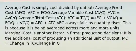 Average Cost is simply cost divided by output: Average Fixed Cost (AFC): AFC = FC/Q Average Variable Cost (AVC): AVC = AVC/Q Average Total Cost (ATC): ATC = TC/Q = (FC + VC)/Q = FC/Q + VC/Q = AFC + ATC AFC always falls as quantity rises: This is because it is being averaged across more and more units. Marginal Cost is another factor in firms' production decisions: It is the additional cost of producing an additional unit of output. MC = Change in TC/Change in Q