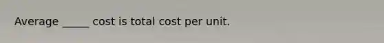 Average _____ cost is total cost per unit.