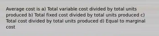 Average cost is a) Total variable cost divided by total units produced b) Total fixed cost divided by total units produced c) Total cost divided by total units produced d) Equal to marginal cost