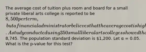 The average cost of tuition plus room and board for a small private liberal arts college is reported to be 8,500 per term, but a financial administrator believes that the average cost is higher. A study conducted using 350 small liberal arts colleges showed that the average cost per term is8,745. The population standard deviation is 1,200. Let α = 0.05. What is the p-value for this test?