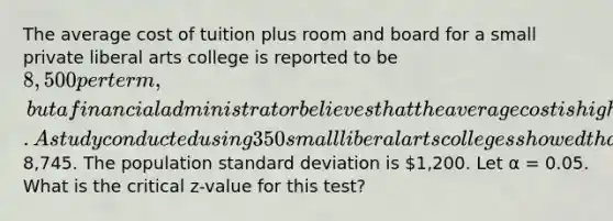 The average cost of tuition plus room and board for a small private liberal arts college is reported to be 8,500 per term, but a financial administrator believes that the average cost is higher. A study conducted using 350 small liberal arts colleges showed that the average cost per term is8,745. The population standard deviation is 1,200. Let α = 0.05. What is the critical z-value for this test?