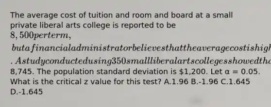 The average cost of tuition and room and board at a small private liberal arts college is reported to be 8,500 per term, but a financial administrator believes that the average cost is higher. A study conducted using 350 small liberal arts colleges showed that the average cost per term is8,745. The population standard deviation is 1,200. Let α = 0.05. What is the critical z value for this test? A.1.96 B.-1.96 C.1.645 D.-1.645