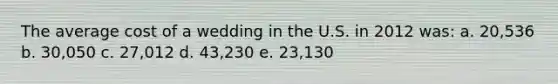 The average cost of a wedding in the U.S. in 2012 was: a. 20,536 b. 30,050 c. 27,012 d. 43,230 e. 23,130