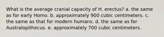 What is the average cranial capacity of H. erectus? a. the same as for early Homo. b. approximately 900 cubic centimeters. c. the same as that for modern humans. d. the same as for Australopithecus. e. approximately 700 cubic centimeters.