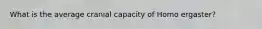 What is the average cranial capacity of Homo ergaster?