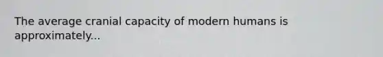 The average cranial capacity of modern humans is approximately...