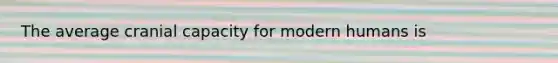 The average cranial capacity for modern humans is