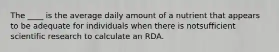 The ____ is the average daily amount of a nutrient that appears to be adequate for individuals when there is notsufficient scientific research to calculate an RDA.