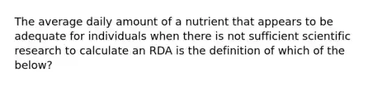 The average daily amount of a nutrient that appears to be adequate for individuals when there is not sufficient scientific research to calculate an RDA is the definition of which of the below?