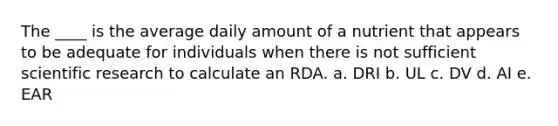 The ____ is the average daily amount of a nutrient that appears to be adequate for individuals when there is not sufficient scientific research to calculate an RDA. a. DRI b. UL c. DV d. AI e. EAR