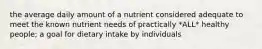 the average daily amount of a nutrient considered adequate to meet the known nutrient needs of practically *ALL* healthy people; a goal for dietary intake by individuals