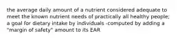 the average daily amount of a nutrient considered adequate to meet the known nutrient needs of practically all healthy people; a goal for dietary intake by individuals -computed by adding a "margin of safety" amount to its EAR