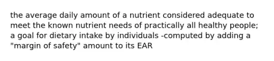 the average daily amount of a nutrient considered adequate to meet the known nutrient needs of practically all healthy people; a goal for dietary intake by individuals -computed by adding a "margin of safety" amount to its EAR