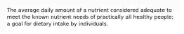 The average daily amount of a nutrient considered adequate to meet the known nutrient needs of practically all healthy people; a goal for dietary intake by individuals.