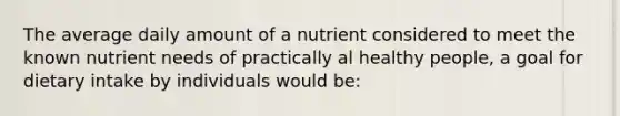 The average daily amount of a nutrient considered to meet the known nutrient needs of practically al healthy people, a goal for dietary intake by individuals would be: