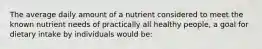 The average daily amount of a nutrient considered to meet the known nutrient needs of practically all healthy people, a goal for dietary intake by individuals would be: