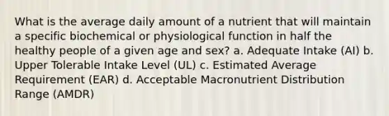 What is the average daily amount of a nutrient that will maintain a specific biochemical or physiological function in half the healthy people of a given age and sex? a. Adequate Intake (AI) b. Upper Tolerable Intake Level (UL) c. Estimated Average Requirement (EAR) d. Acceptable Macronutrient Distribution Range (AMDR)