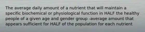 The average daily amount of a nutrient that will maintain a specific biochemical or physiological function in HALF the healthy people of a given age and gender group -average amount that appears sufficient for HALF of the population for each nutrient