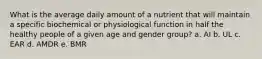 What is the average daily amount of a nutrient that will maintain a specific biochemical or physiological function in half the healthy people of a given age and gender group? a. AI b. UL c. EAR d. AMDR e. BMR