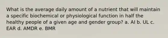 What is the average daily amount of a nutrient that will maintain a specific biochemical or physiological function in half the healthy people of a given age and gender group? a. AI b. UL c. EAR d. AMDR e. BMR