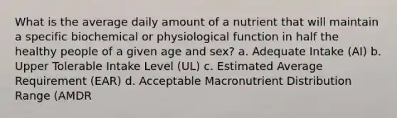 What is the average daily amount of a nutrient that will maintain a specific biochemical or physiological function in half the healthy people of a given age and sex? a. Adequate Intake (AI) b. Upper Tolerable Intake Level (UL) c. Estimated Average Requirement (EAR) d. Acceptable Macronutrient Distribution Range (AMDR