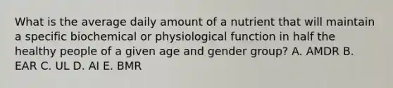 What is the average daily amount of a nutrient that will maintain a specific biochemical or physiological function in half the healthy people of a given age and gender group? A. AMDR B. EAR C. UL D. AI E. BMR